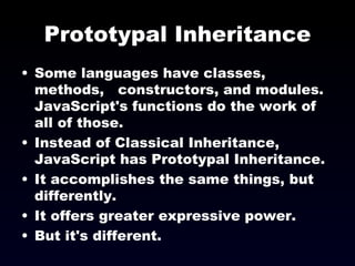 Prototypal Inheritance Some languages have classes, methods,  constructors, and modules. JavaScript's functions do the work of all of those. Instead of Classical Inheritance, JavaScript has Prototypal Inheritance. It accomplishes the same things, but differently. It offers greater expressive power. But it's different. 