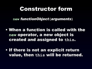 Constructor form new   functionObject ( arguments )‏ When a function is called with the  new  operator, a new object is created and assigned to  this . If there is not an explicit return value, then  this  will be returned. 