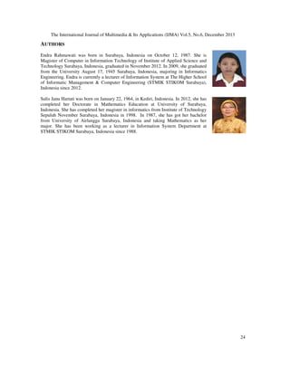 The International Journal of Multimedia & Its Applications (IJMA) Vol.5, No.6, December 2013

AUTHORS
Endra Rahmawati was born in Surabaya, Indonesia on October 12, 1987. She is
Magister of Computer in Information Technology of Institute of Applied Science and
Technology Surabaya, Indonesia, graduated in November 2012. In 2009, she graduated
from the University August 17, 1945 Surabaya, Indonesia, majoring in Informatics
Engineering. Endra is currently a lecturer of Information System at The Higher School
of Informatic Management & Computer Engineering (STMIK STIKOM Surabaya),
Indonesia since 2012.
Sulis Janu Hartati was born on January 22, 1964, in Kediri, Indonesia. In 2012, she has
completed her Doctorate in Mathematics Education at University of Surabaya,
Indonesia. She has completed her magister in informatics from Institute of Technology
Sepuluh November Surabaya, Indonesia in 1998. In 1987, she has got her bachelor
from University of Airlangga Surabaya, Indonesia and taking Mathematics as her
major. She has been working as a lecturer in Information System Department at
STMIK STIKOM Surabaya, Indonesia since 1988.

24

 