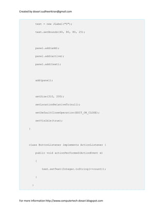 Created by dovari.sudheerkiran@gmail.com
text = new JLabel("0");
text.setBounds(40, 80, 80, 25);
panel.add(add);
panel.add(active);
panel.add(text);
add(panel);
setSize(310, 200);
setLocationRelativeTo(null);
setDefaultCloseOperation(EXIT_ON_CLOSE);
setVisible(true);
}
class ButtonListener implements ActionListener {
public void actionPerformed(ActionEvent e)
{
text.setText(Integer.toString(++count));
}
}
For more information http://www.computertech-dovari.blogspot.com
 