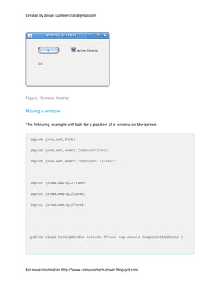 Created by dovari.sudheerkiran@gmail.com
Figure: Remove listener
Moving a window
The following example will look for a position of a window on the screen.
import java.awt.Font;
import java.awt.event.ComponentEvent;
import java.awt.event.ComponentListener;
import javax.swing.JFrame;
import javax.swing.JLabel;
import javax.swing.JPanel;
public class MovingWindow extends JFrame implements ComponentListener {
For more information http://www.computertech-dovari.blogspot.com
 