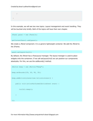 Created by dovari.sudheerkiran@gmail.com
}
}
In this example, we will see two new topics. Layout management and event handling. They
will be touched only briefly. Both of the topics will have their own chapter.
JPanel panel = new JPanel();
getContentPane().add(panel);
We create a JPanel component. It is a generic lightweight container. We add the JPanel to
the JFrame.
panel.setLayout(null);
By default, the JPanel has a FlowLayout manager. The layout manager is used to place
widgets onto the containers. If we call setLayout(null) we can position our components
absolutely. For this, we use the setBounds() method.
JButton beep = new JButton("Beep");
beep.setBounds(150, 60, 80, 30);
beep.addActionListener(new ActionListener() {
public void actionPerformed(ActionEvent event) {
toolkit.beep();
}
});
For more information http://www.computertech-dovari.blogspot.com
 
