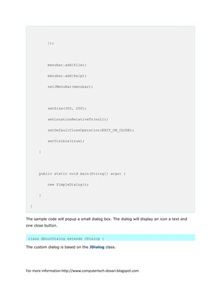 });
menubar.add(file);
menubar.add(help);
setJMenuBar(menubar);
setSize(300, 200);
setLocationRelativeTo(null);
setDefaultCloseOperation(EXIT_ON_CLOSE);
setVisible(true);
}
public static void main(String[] args) {
new SimpleDialog();
}
}
The sample code will popup a small dialog box. The dialog will display an icon a text and
one close button.
class AboutDialog extends JDialog {
The custom dialog is based on the JDialog class.
For more information http://www.computertech-dovari.blogspot.com
 