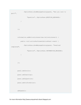 JOptionPane.showMessageDialog(panel, "Are you sure to
quit?",
"Question", JOptionPane.QUESTION_MESSAGE);
}
});
information.addActionListener(new ActionListener() {
public void actionPerformed(ActionEvent event) {
JOptionPane.showMessageDialog(panel, "Download
completed",
"Question", JOptionPane.INFORMATION_MESSAGE);
}
});
panel.add(error);
panel.add(warning);
panel.add(question);
panel.add(information);
add(panel);
For more information http://www.computertech-dovari.blogspot.com
 