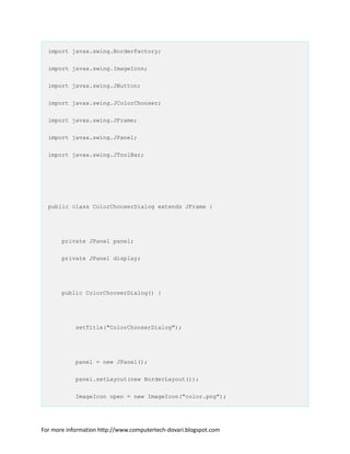 import javax.swing.BorderFactory;
import javax.swing.ImageIcon;
import javax.swing.JButton;
import javax.swing.JColorChooser;
import javax.swing.JFrame;
import javax.swing.JPanel;
import javax.swing.JToolBar;
public class ColorChooserDialog extends JFrame {
private JPanel panel;
private JPanel display;
public ColorChooserDialog() {
setTitle("ColorChooserDialog");
panel = new JPanel();
panel.setLayout(new BorderLayout());
ImageIcon open = new ImageIcon("color.png");
For more information http://www.computertech-dovari.blogspot.com
 