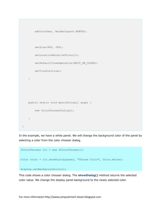 add(toolbar, BorderLayout.NORTH);
setSize(400, 300);
setLocationRelativeTo(null);
setDefaultCloseOperation(EXIT_ON_CLOSE);
setVisible(true);
}
public static void main(String[] args) {
new ColorChooserDialog();
}
}
In the example, we have a white panel. We will change the background color of the panel by
selecting a color from the color chooser dialog.
JColorChooser clr = new JColorChooser();
Color color = clr.showDialog(panel, "Choose Color", Color.white);
display.setBackground(color);
This code shows a color chooser dialog. The showDialog() method returns the selected
color value. We change the display panel background to the newly selected color.
For more information http://www.computertech-dovari.blogspot.com
 