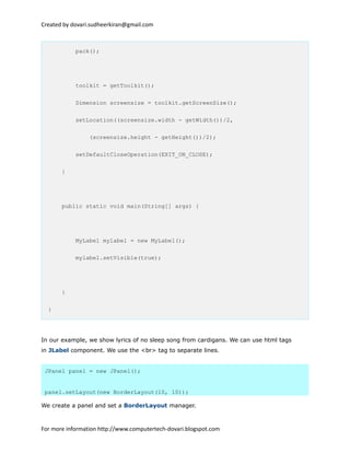 Created by dovari.sudheerkiran@gmail.com
pack();
toolkit = getToolkit();
Dimension screensize = toolkit.getScreenSize();
setLocation((screensize.width - getWidth())/2,
(screensize.height - getHeight())/2);
setDefaultCloseOperation(EXIT_ON_CLOSE);
}
public static void main(String[] args) {
MyLabel mylabel = new MyLabel();
mylabel.setVisible(true);
}
}
In our example, we show lyrics of no sleep song from cardigans. We can use html tags
in JLabel component. We use the <br> tag to separate lines.
JPanel panel = new JPanel();
panel.setLayout(new BorderLayout(10, 10));
We create a panel and set a BorderLayout manager.
For more information http://www.computertech-dovari.blogspot.com
 