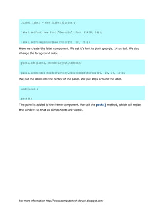 JLabel label = new JLabel(lyrics);
label.setFont(new Font("Georgia", Font.PLAIN, 14));
label.setForeground(new Color(50, 50, 25));
Here we create the label component. We set it's font to plain georgia, 14 px tall. We also
change the foreground color.
panel.add(label, BorderLayout.CENTER);
panel.setBorder(BorderFactory.createEmptyBorder(10, 10, 10, 10));
We put the label into the center of the panel. We put 10px around the label.
add(panel);
pack();
The panel is added to the frame component. We call the pack() method, which will resize
the window, so that all components are visible.
For more information http://www.computertech-dovari.blogspot.com
 