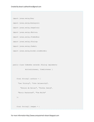 Created by dovari.sudheerkiran@gmail.com
import javax.swing.Box;
import javax.swing.BoxLayout;
import javax.swing.ImageIcon;
import javax.swing.JButton;
import javax.swing.JComboBox;
import javax.swing.JDialog;
import javax.swing.JLabel;
import javax.swing.border.LineBorder;
public class ComboBox extends JDialog implements
ActionListener, ItemListener {
final String[] authors = {
"Leo Tolstoy", "John Galsworthy",
"Honore de Balzac", "Stefan Zweig",
"Boris Pasternak", "Tom Wolfe"
};
final String[] images = {
For more information http://www.computertech-dovari.blogspot.com
 