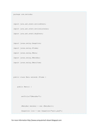 package com.zetcode;
import java.awt.event.ActionEvent;
import java.awt.event.ActionListener;
import java.awt.event.KeyEvent;
import javax.swing.ImageIcon;
import javax.swing.JFrame;
import javax.swing.JMenu;
import javax.swing.JMenuBar;
import javax.swing.JMenuItem;
public class Menu extends JFrame {
public Menu() {
setTitle("JMenuBar");
JMenuBar menubar = new JMenuBar();
ImageIcon icon = new ImageIcon("exit.png");
For more information http://www.computertech-dovari.blogspot.com
 