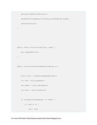 setLocationRelativeTo(null);
setDefaultCloseOperation(JDialog.DISPOSE_ON_CLOSE);
setVisible(true);
}
public static void main(String[] args) {
new ToggleButton();
}
public void actionPerformed(ActionEvent e) {
Color color = display.getBackground();
int red = color.getRed();
int green = color.getGreen();
int blue = color.getBlue();
if (e.getActionCommand() == "red") {
if (red == 0) {
red = 255;
For more information http://www.computertech-dovari.blogspot.com
 