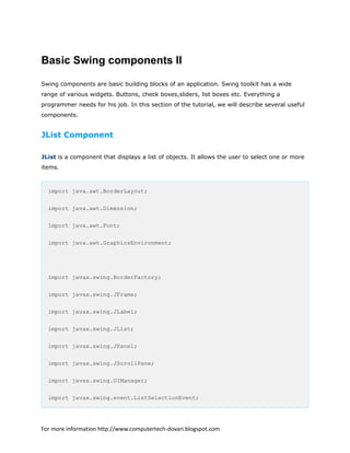Basic Swing components II
Swing components are basic building blocks of an application. Swing toolkit has a wide
range of various widgets. Buttons, check boxes,sliders, list boxes etc. Everything a
programmer needs for his job. In this section of the tutorial, we will describe several useful
components.
JList Component
JList is a component that displays a list of objects. It allows the user to select one or more
items.
import java.awt.BorderLayout;
import java.awt.Dimension;
import java.awt.Font;
import java.awt.GraphicsEnvironment;
import javax.swing.BorderFactory;
import javax.swing.JFrame;
import javax.swing.JLabel;
import javax.swing.JList;
import javax.swing.JPanel;
import javax.swing.JScrollPane;
import javax.swing.UIManager;
import javax.swing.event.ListSelectionEvent;
For more information http://www.computertech-dovari.blogspot.com
 