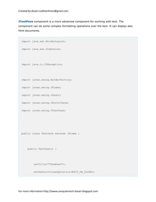 Created by dovari.sudheerkiran@gmail.com
JTextPane component is a more advanced component for working with text. The
component can do some complex formatting operations over the text. It can display also
html documents.
import java.awt.BorderLayout;
import java.awt.Dimension;
import java.io.IOException;
import javax.swing.BorderFactory;
import javax.swing.JFrame;
import javax.swing.JPanel;
import javax.swing.JScrollPane;
import javax.swing.JTextPane;
public class TextPane extends JFrame {
public TextPane() {
setTitle("JTexPane");
setDefaultCloseOperation(EXIT_ON_CLOSE);
For more information http://www.computertech-dovari.blogspot.com
 