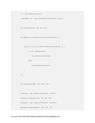ok = new JButton("ok");
JCheckBox cb = new JCheckBox("Enabled", true);
ok.setBounds(40, 30, 80, 25);
cb.addActionListener(new ActionListener() {
public void actionPerformed(ActionEvent e) {
if (ok.isEnabled())
ok.setEnabled(false);
else
ok.setEnabled(true);
}
});
cb.setBounds(180, 30, 100, 25);
enabled = new JLabel("Enabled: true");
enabled.setBounds(40, 90, 90, 25);
pressed = new JLabel("Pressed: false");
pressed.setBounds(40, 120, 90, 25);
For more information http://www.computertech-dovari.blogspot.com
 