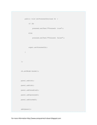 public void setPressed(boolean b) {
if (b)
pressed.setText("Pressed: true");
else
pressed.setText("Pressed: false");
super.setPressed(b);
}
};
ok.setModel(model);
panel.add(ok);
panel.add(cb);
panel.add(enabled);
panel.add(pressed);
panel.add(armed);
add(panel);
For more information http://www.computertech-dovari.blogspot.com
 