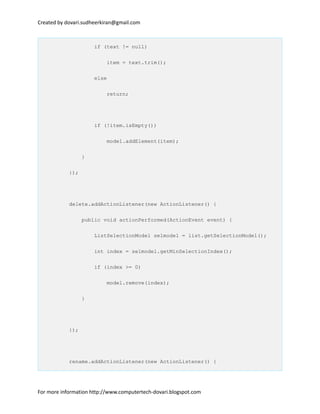 Created by dovari.sudheerkiran@gmail.com
if (text != null)
item = text.trim();
else
return;
if (!item.isEmpty())
model.addElement(item);
}
});
delete.addActionListener(new ActionListener() {
public void actionPerformed(ActionEvent event) {
ListSelectionModel selmodel = list.getSelectionModel();
int index = selmodel.getMinSelectionIndex();
if (index >= 0)
model.remove(index);
}
});
rename.addActionListener(new ActionListener() {
For more information http://www.computertech-dovari.blogspot.com
 
