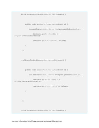 boldb.addActionListener(new ActionListener() {
public void actionPerformed(ActionEvent e) {
doc.setCharacterAttributes(textpane.getSelectionStart(),
textpane.getSelectionEnd() -
textpane.getSelectionStart(),
textpane.getStyle("Bold"), false);
}
});
italb.addActionListener(new ActionListener() {
public void actionPerformed(ActionEvent e) {
doc.setCharacterAttributes(textpane.getSelectionStart(),
textpane.getSelectionEnd() -
textpane.getSelectionStart(),
textpane.getStyle("Italic"), false);
}
});
strib.addActionListener(new ActionListener() {
For more information http://www.computertech-dovari.blogspot.com
 