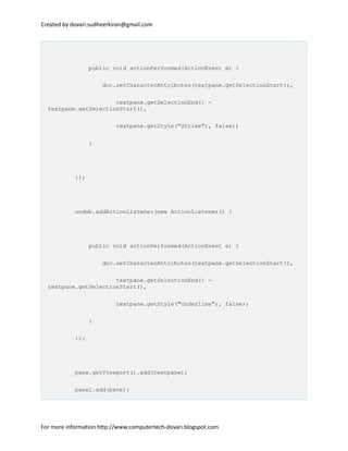 Created by dovari.sudheerkiran@gmail.com
public void actionPerformed(ActionEvent e) {
doc.setCharacterAttributes(textpane.getSelectionStart(),
textpane.getSelectionEnd() -
textpane.getSelectionStart(),
textpane.getStyle("Strike"), false);
}
});
undeb.addActionListener(new ActionListener() {
public void actionPerformed(ActionEvent e) {
doc.setCharacterAttributes(textpane.getSelectionStart(),
textpane.getSelectionEnd() -
textpane.getSelectionStart(),
textpane.getStyle("Underline"), false);
}
});
pane.getViewport().add(textpane);
panel.add(pane);
For more information http://www.computertech-dovari.blogspot.com
 