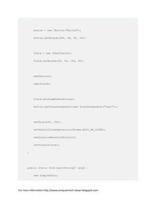 button = new JButton("Button");
button.setBounds(200, 50, 90, 25);
field = new JTextField();
field.setBounds(30, 50, 150, 25);
add(button);
add(field);
field.setDragEnabled(true);
button.setTransferHandler(new TransferHandler("text"));
setSize(330, 150);
setDefaultCloseOperation(JFrame.EXIT_ON_CLOSE);
setLocationRelativeTo(null);
setVisible(true);
}
public static void main(String[] args) {
new SimpleDnD();
For more information http://www.computertech-dovari.blogspot.com
 