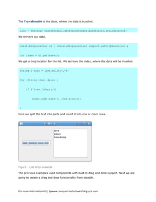 The Transferable is the class, where the data is bundled.
line = (String) transferable.getTransferData(DataFlavor.stringFlavor);
We retrieve our data.
JList.DropLocation dl = (JList.DropLocation) support.getDropLocation();
int index = dl.getIndex();
We get a drop location for the list. We retrieve the index, where the data will be inserted.
String[] data = line.split(",");
for (String item: data) {
if (!item.isEmpty())
model.add(index++, item.trim());
}
Here we split the text into parts and insert it into one or more rows.
Figure: JList drop example
The previous examples used components with built-in drag and drop support. Next we are
going to create a drag and drop functionality from scratch.
For more information http://www.computertech-dovari.blogspot.com
 
