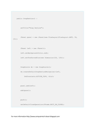 public DragGesture() {
setTitle("Drag Gesture");
JPanel panel = new JPanel(new FlowLayout(FlowLayout.LEFT, 50,
15));
JPanel left = new JPanel();
left.setBackground(Color.red);
left.setPreferredSize(new Dimension(120, 120));
DragSource ds = new DragSource();
ds.createDefaultDragGestureRecognizer(left,
DnDConstants.ACTION_COPY, this);
panel.add(left);
add(panel);
pack();
setDefaultCloseOperation(JFrame.EXIT_ON_CLOSE);
For more information http://www.computertech-dovari.blogspot.com
 