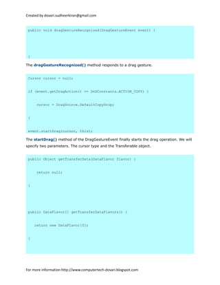 Created by dovari.sudheerkiran@gmail.com
public void dragGestureRecognized(DragGestureEvent event) {
}
The dragGestureRecognized() method responds to a drag gesture.
Cursor cursor = null;
if (event.getDragAction() == DnDConstants.ACTION_COPY) {
cursor = DragSource.DefaultCopyDrop;
}
event.startDrag(cursor, this);
The startDrag() method of the DragGestureEvent finally starts the drag operation. We will
specify two parameters. The cursor type and the Transferable object.
public Object getTransferData(DataFlavor flavor) {
return null;
}
public DataFlavor[] getTransferDataFlavors() {
return new DataFlavor[0];
}
For more information http://www.computertech-dovari.blogspot.com
 