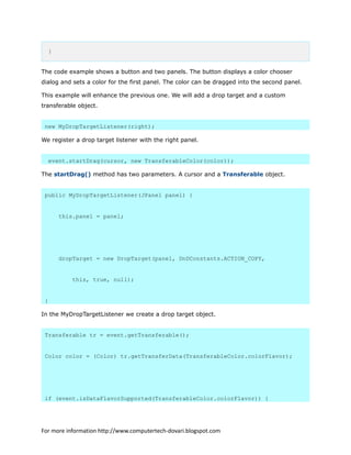 }
The code example shows a button and two panels. The button displays a color chooser
dialog and sets a color for the first panel. The color can be dragged into the second panel.
This example will enhance the previous one. We will add a drop target and a custom
transferable object.
new MyDropTargetListener(right);
We register a drop target listener with the right panel.
event.startDrag(cursor, new TransferableColor(color));
The startDrag() method has two parameters. A cursor and a Transferable object.
public MyDropTargetListener(JPanel panel) {
this.panel = panel;
dropTarget = new DropTarget(panel, DnDConstants.ACTION_COPY,
this, true, null);
}
In the MyDropTargetListener we create a drop target object.
Transferable tr = event.getTransferable();
Color color = (Color) tr.getTransferData(TransferableColor.colorFlavor);
if (event.isDataFlavorSupported(TransferableColor.colorFlavor)) {
For more information http://www.computertech-dovari.blogspot.com
 