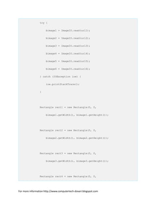 try {
bimage1 = ImageIO.read(url1);
bimage2 = ImageIO.read(url2);
bimage3 = ImageIO.read(url3);
bimage4 = ImageIO.read(url4);
bimage5 = ImageIO.read(url5);
bimage6 = ImageIO.read(url6);
} catch (IOException ioe) {
ioe.printStackTrace();
}
Rectangle rect1 = new Rectangle(0, 0,
bimage1.getWidth(), bimage1.getHeight());
Rectangle rect2 = new Rectangle(0, 0,
bimage2.getWidth(), bimage2.getHeight());
Rectangle rect3 = new Rectangle(0, 0,
bimage3.getWidth(), bimage3.getHeight());
Rectangle rect4 = new Rectangle(0, 0,
For more information http://www.computertech-dovari.blogspot.com
 