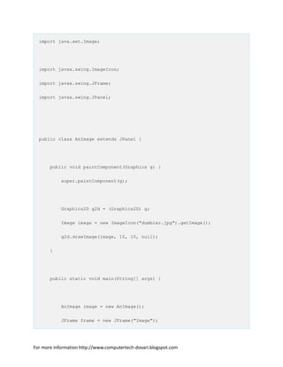 import java.awt.Image;
import javax.swing.ImageIcon;
import javax.swing.JFrame;
import javax.swing.JPanel;
public class AnImage extends JPanel {
public void paintComponent(Graphics g) {
super.paintComponent(g);
Graphics2D g2d = (Graphics2D) g;
Image image = new ImageIcon("dumbier.jpg").getImage();
g2d.drawImage(image, 10, 10, null);
}
public static void main(String[] args) {
AnImage image = new AnImage();
JFrame frame = new JFrame("Image");
For more information http://www.computertech-dovari.blogspot.com
 