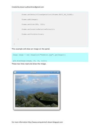 Created by dovari.sudheerkiran@gmail.com
frame.setDefaultCloseOperation(JFrame.EXIT_ON_CLOSE);
frame.add(image);
frame.setSize(380, 320);
frame.setLocationRelativeTo(null);
frame.setVisible(true);
}
}
This example will draw an image on the panel.
Image image = new ImageIcon("dumbier.jpg").getImage();
g2d.drawImage(image, 10, 10, null);
These two lines read and draw the image.
For more information http://www.computertech-dovari.blogspot.com
 