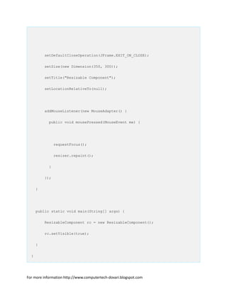 setDefaultCloseOperation(JFrame.EXIT_ON_CLOSE);
setSize(new Dimension(350, 300));
setTitle("Resizable Component");
setLocationRelativeTo(null);
addMouseListener(new MouseAdapter() {
public void mousePressed(MouseEvent me) {
requestFocus();
resizer.repaint();
}
});
}
public static void main(String[] args) {
ResizableComponent rc = new ResizableComponent();
rc.setVisible(true);
}
}
For more information http://www.computertech-dovari.blogspot.com
 