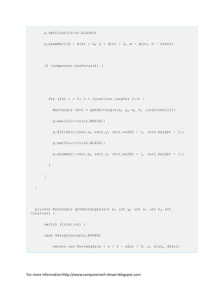 g.setColor(Color.black);
g.drawRect(x + dist / 2, y + dist / 2, w - dist, h - dist);
if (component.hasFocus()) {
for (int i = 0; i < locations.length; i++) {
Rectangle rect = getRectangle(x, y, w, h, locations[i]);
g.setColor(Color.WHITE);
g.fillRect(rect.x, rect.y, rect.width - 1, rect.height - 1);
g.setColor(Color.BLACK);
g.drawRect(rect.x, rect.y, rect.width - 1, rect.height - 1);
}
}
}
private Rectangle getRectangle(int x, int y, int w, int h, int
location) {
switch (location) {
case SwingConstants.NORTH:
return new Rectangle(x + w / 2 - dist / 2, y, dist, dist);
For more information http://www.computertech-dovari.blogspot.com
 