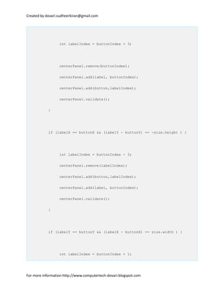 Created by dovari.sudheerkiran@gmail.com
int labelIndex = buttonIndex + 3;
centerPanel.remove(buttonIndex);
centerPanel.add(label, buttonIndex);
centerPanel.add(button,labelIndex);
centerPanel.validate();
}
if (labelX == buttonX && (labelY - buttonY) == -size.height ) {
int labelIndex = buttonIndex - 3;
centerPanel.remove(labelIndex);
centerPanel.add(button,labelIndex);
centerPanel.add(label, buttonIndex);
centerPanel.validate();
}
if (labelY == buttonY && (labelX - buttonX) == size.width ) {
int labelIndex = buttonIndex + 1;
For more information http://www.computertech-dovari.blogspot.com
 