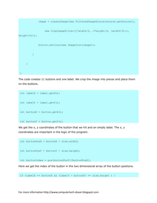 image = createImage(new FilteredImageSource(source.getSource(),
new CropImageFilter(j*width/3, i*height/4, (width/3)+1,
height/4)));
button.setIcon(new ImageIcon(image));
}
}
}
The code creates 11 buttons and one label. We crop the image into pieces and place them
on the buttons.
int labelX = label.getX();
int labelY = label.getY();
int buttonX = button.getX();
int buttonY = button.getY();
We get the x, y coordinates of the button that we hit and an empty label. The x, y
coordinates are important in the logic of the program.
int buttonPosX = buttonX / size.width;
int buttonPosY = buttonY / size.height;
int buttonIndex = pos[buttonPosY][buttonPosX];
Here we get the index of the button in the two dimensional array of the button positions.
if (labelX == buttonX && (labelY - buttonY) == size.height ) {
For more information http://www.computertech-dovari.blogspot.com
 
