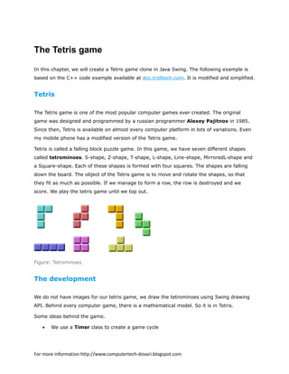 The Tetris game
In this chapter, we will create a Tetris game clone in Java Swing. The following example is
based on the C++ code example available at doc.trolltech.com. It is modified and simplified.
Tetris
The Tetris game is one of the most popular computer games ever created. The original
game was designed and programmed by a russian programmer Alexey Pajitnov in 1985.
Since then, Tetris is available on almost every computer platform in lots of variations. Even
my mobile phone has a modified version of the Tetris game.
Tetris is called a falling block puzzle game. In this game, we have seven different shapes
called tetrominoes. S-shape, Z-shape, T-shape, L-shape, Line-shape, MirroredL-shape and
a Square-shape. Each of these shapes is formed with four squares. The shapes are falling
down the board. The object of the Tetris game is to move and rotate the shapes, so that
they fit as much as possible. If we manage to form a row, the row is destroyed and we
score. We play the tetris game until we top out.
Figure: Tetrominoes
The development
We do not have images for our tetris game, we draw the tetrominoes using Swing drawing
API. Behind every computer game, there is a mathematical model. So it is in Tetris.
Some ideas behind the game.
• We use a Timer class to create a game cycle
For more information http://www.computertech-dovari.blogspot.com
 