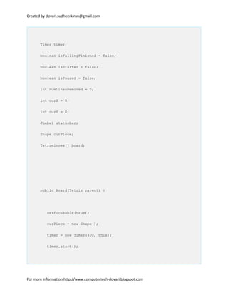 Created by dovari.sudheerkiran@gmail.com
Timer timer;
boolean isFallingFinished = false;
boolean isStarted = false;
boolean isPaused = false;
int numLinesRemoved = 0;
int curX = 0;
int curY = 0;
JLabel statusbar;
Shape curPiece;
Tetrominoes[] board;
public Board(Tetris parent) {
setFocusable(true);
curPiece = new Shape();
timer = new Timer(400, this);
timer.start();
For more information http://www.computertech-dovari.blogspot.com
 
