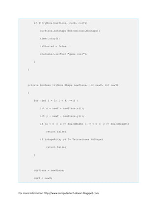 if (!tryMove(curPiece, curX, curY)) {
curPiece.setShape(Tetrominoes.NoShape);
timer.stop();
isStarted = false;
statusbar.setText("game over");
}
}
private boolean tryMove(Shape newPiece, int newX, int newY)
{
for (int i = 0; i < 4; ++i) {
int x = newX + newPiece.x(i);
int y = newY - newPiece.y(i);
if (x < 0 || x >= BoardWidth || y < 0 || y >= BoardHeight)
return false;
if (shapeAt(x, y) != Tetrominoes.NoShape)
return false;
}
curPiece = newPiece;
curX = newX;
For more information http://www.computertech-dovari.blogspot.com
 