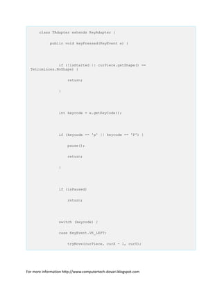 class TAdapter extends KeyAdapter {
public void keyPressed(KeyEvent e) {
if (!isStarted || curPiece.getShape() ==
Tetrominoes.NoShape) {
return;
}
int keycode = e.getKeyCode();
if (keycode == 'p' || keycode == 'P') {
pause();
return;
}
if (isPaused)
return;
switch (keycode) {
case KeyEvent.VK_LEFT:
tryMove(curPiece, curX - 1, curY);
For more information http://www.computertech-dovari.blogspot.com
 