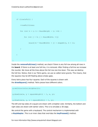 Created by dovari.sudheerkiran@gmail.com
if (lineIsFull) {
++numFullLines;
for (int k = i; k < BoardHeight - 1; ++k) {
for (int j = 0; j < BoardWidth; ++j)
board[(k * BoardWidth) + j] = shapeAt(j, k + 1);
}
}
}
Inside the removeFullLines() method, we check if there is any full row among all rows in
the board. If there is at least one full line, it is removed. After finding a full line we increase
the counter. We move all the lines above the full row one line down. This way we destroy
the full line. Notice, that in our Tetris game, we use so called naive gravity. This means, that
the squares may be left floating above empty gaps.
Every tetris piece has four squares. Each of the squares is drawn with
the drawSquare() method. Tetris pieces have different colors.
g.setColor(color.brighter());
g.drawLine(x, y + squareHeight() - 1, x, y);
g.drawLine(x, y, x + squareWidth() - 1, y);
The left and top sides of a square are drawn with a brighter color. Similarly, the bottom and
right sides are drawn with darker colors. This is to simulate a 3D edge.
We control the game with a keyboard. The control mechanism is implemented with
a KeyAdapter. This is an inner class that overrides the keyPressed() method.
For more information http://www.computertech-dovari.blogspot.com
 