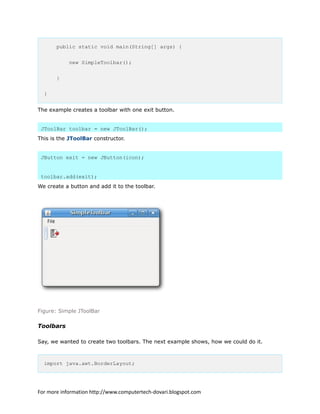 public static void main(String[] args) {
new SimpleToolbar();
}
}
The example creates a toolbar with one exit button.
JToolBar toolbar = new JToolBar();
This is the JToolBar constructor.
JButton exit = new JButton(icon);
toolbar.add(exit);
We create a button and add it to the toolbar.
Figure: Simple JToolBar
Toolbars
Say, we wanted to create two toolbars. The next example shows, how we could do it.
import java.awt.BorderLayout;
For more information http://www.computertech-dovari.blogspot.com
 