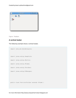 Created by dovari.sudheerkiran@gmail.com
Figure: Toolbars
A vertical toobar
The following example shows a vertical toobar.
import java.awt.BorderLayout;
import javax.swing.ImageIcon;
import javax.swing.JButton;
import javax.swing.JFrame;
import javax.swing.JToolBar;
import javax.swing.UIManager;
public class VerticalToolbar extends JFrame {
For more information http://www.computertech-dovari.blogspot.com
 