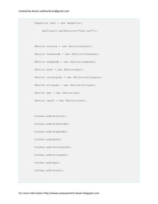 Created by dovari.sudheerkiran@gmail.com
ImageIcon text = new ImageIcon(
getClass().getResource("text.gif"));
JButton selectb = new JButton(select);
JButton freehandb = new JButton(freehand);
JButton shapeedb = new JButton(shapeed);
JButton penb = new JButton(pen);
JButton rectangleb = new JButton(rectangle);
JButton ellipseb = new JButton(ellipse);
JButton qsb = new JButton(qs);
JButton textb = new JButton(text);
toolbar.add(selectb);
toolbar.add(freehandb);
toolbar.add(shapeedb);
toolbar.add(penb);
toolbar.add(rectangleb);
toolbar.add(ellipseb);
toolbar.add(qsb);
toolbar.add(textb);
For more information http://www.computertech-dovari.blogspot.com
 