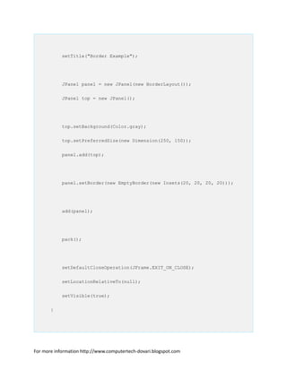 setTitle("Border Example");
JPanel panel = new JPanel(new BorderLayout());
JPanel top = new JPanel();
top.setBackground(Color.gray);
top.setPreferredSize(new Dimension(250, 150));
panel.add(top);
panel.setBorder(new EmptyBorder(new Insets(20, 20, 20, 20)));
add(panel);
pack();
setDefaultCloseOperation(JFrame.EXIT_ON_CLOSE);
setLocationRelativeTo(null);
setVisible(true);
}
For more information http://www.computertech-dovari.blogspot.com
 