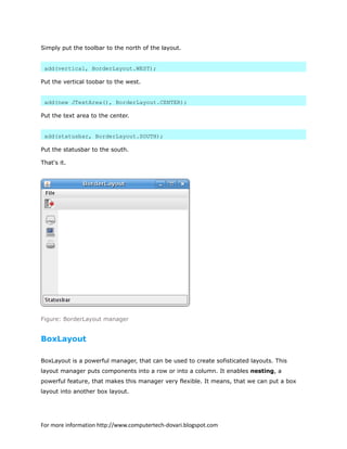 Simply put the toolbar to the north of the layout.
add(vertical, BorderLayout.WEST);
Put the vertical toobar to the west.
add(new JTextArea(), BorderLayout.CENTER);
Put the text area to the center.
add(statusbar, BorderLayout.SOUTH);
Put the statusbar to the south.
That's it.
Figure: BorderLayout manager
BoxLayout
BoxLayout is a powerful manager, that can be used to create sofisticated layouts. This
layout manager puts components into a row or into a column. It enables nesting, a
powerful feature, that makes this manager very flexible. It means, that we can put a box
layout into another box layout.
For more information http://www.computertech-dovari.blogspot.com
 