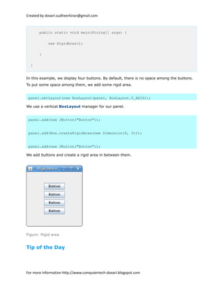 Created by dovari.sudheerkiran@gmail.com
public static void main(String[] args) {
new RigidArea();
}
}
In this example, we display four buttons. By default, there is no space among the buttons.
To put some space among them, we add some rigid area.
panel.setLayout(new BoxLayout(panel, BoxLayout.Y_AXIS));
We use a vertical BoxLayout manager for our panel.
panel.add(new JButton("Button"));
panel.add(Box.createRigidArea(new Dimension(0, 5)));
panel.add(new JButton("Button"));
We add buttons and create a rigid area in between them.
Figure: Rigid area
Tip of the Day
For more information http://www.computertech-dovari.blogspot.com
 
