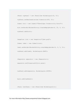 JPanel topPanel = new JPanel(new BorderLayout(0, 0));
topPanel.setMaximumSize(new Dimension(450, 0));
JLabel hint = new JLabel("JDeveloper Productivity Hints");
hint.setBorder(BorderFactory.createEmptyBorder(0, 25, 0, 0));
topPanel.add(hint);
ImageIcon icon = new ImageIcon("jdev.png");
JLabel label = new JLabel(icon);
label.setBorder(BorderFactory.createEmptyBorder(5, 5, 5, 5));
topPanel.add(label, BorderLayout.EAST);
JSeparator separator = new JSeparator();
separator.setForeground(Color.gray);
topPanel.add(separator, BorderLayout.SOUTH);
basic.add(topPanel);
JPanel textPanel = new JPanel(new BorderLayout());
For more information http://www.computertech-dovari.blogspot.com
 