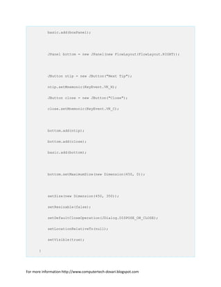 basic.add(boxPanel);
JPanel bottom = new JPanel(new FlowLayout(FlowLayout.RIGHT));
JButton ntip = new JButton("Next Tip");
ntip.setMnemonic(KeyEvent.VK_N);
JButton close = new JButton("Close");
close.setMnemonic(KeyEvent.VK_C);
bottom.add(ntip);
bottom.add(close);
basic.add(bottom);
bottom.setMaximumSize(new Dimension(450, 0));
setSize(new Dimension(450, 350));
setResizable(false);
setDefaultCloseOperation(JDialog.DISPOSE_ON_CLOSE);
setLocationRelativeTo(null);
setVisible(true);
}
For more information http://www.computertech-dovari.blogspot.com
 
