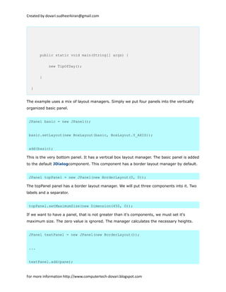 Created by dovari.sudheerkiran@gmail.com
public static void main(String[] args) {
new TipOfDay();
}
}
The example uses a mix of layout managers. Simply we put four panels into the vertically
organized basic panel.
JPanel basic = new JPanel();
basic.setLayout(new BoxLayout(basic, BoxLayout.Y_AXIS));
add(basic);
This is the very bottom panel. It has a vertical box layout manager. The basic panel is added
to the default JDialogcomponent. This component has a border layout manager by default.
JPanel topPanel = new JPanel(new BorderLayout(0, 0));
The topPanel panel has a border layout manager. We will put three components into it. Two
labels and a separator.
topPanel.setMaximumSize(new Dimension(450, 0));
If we want to have a panel, that is not greater than it's components, we must set it's
maximum size. The zero value is ignored. The manager calculates the necessary heights.
JPanel textPanel = new JPanel(new BorderLayout());
...
textPanel.add(pane);
For more information http://www.computertech-dovari.blogspot.com
 