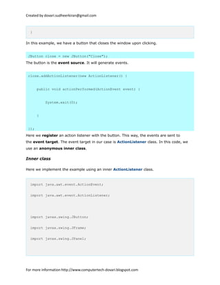 Created by dovari.sudheerkiran@gmail.com
}
In this example, we have a button that closes the window upon clicking.
JButton close = new JButton("Close");
The button is the event source. It will generate events.
close.addActionListener(new ActionListener() {
public void actionPerformed(ActionEvent event) {
System.exit(0);
}
});
Here we register an action listener with the button. This way, the events are sent to
the event target. The event target in our case is ActionListener class. In this code, we
use an anonymous inner class.
Inner class
Here we implement the example using an inner ActionListener class.
import java.awt.event.ActionEvent;
import java.awt.event.ActionListener;
import javax.swing.JButton;
import javax.swing.JFrame;
import javax.swing.JPanel;
For more information http://www.computertech-dovari.blogspot.com
 