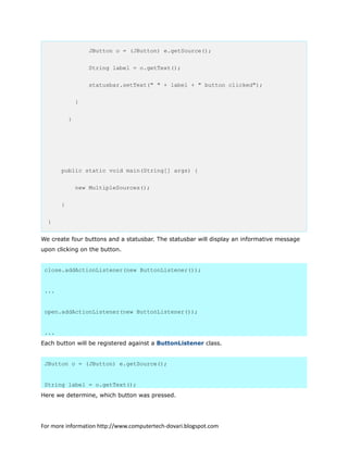 JButton o = (JButton) e.getSource();
String label = o.getText();
statusbar.setText(" " + label + " button clicked");
}
}
public static void main(String[] args) {
new MultipleSources();
}
}
We create four buttons and a statusbar. The statusbar will display an informative message
upon clicking on the button.
close.addActionListener(new ButtonListener());
...
open.addActionListener(new ButtonListener());
...
Each button will be registered against a ButtonListener class.
JButton o = (JButton) e.getSource();
String label = o.getText();
Here we determine, which button was pressed.
For more information http://www.computertech-dovari.blogspot.com
 